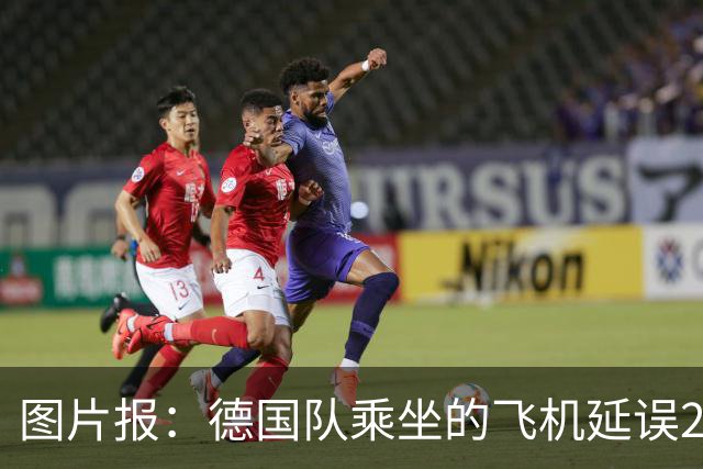 图片报：德国队乘坐的飞机延误20分钟，原因是随行人员忘带护照
